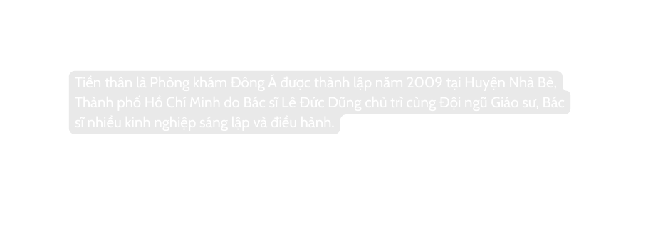 Tiền thân là Phòng khám Đông Á được thành lập năm 2009 tại Huyện Nhà Bè Thành phố Hồ Chí Minh do Bác sĩ Lê Đức Dũng chủ trì cùng Đội ngũ Giáo sư Bác sĩ nhiều kinh nghiệp sáng lập và điều hành